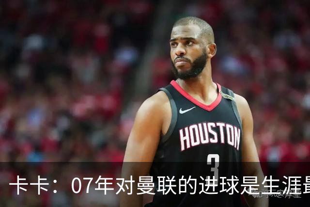 卡卡：07年对曼联的进球是生涯最美好时刻之一，马尔蒂尼就像父亲