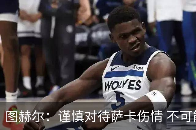 图赫尔：谨慎对待萨卡伤情 不可能每场都首发并打满全场